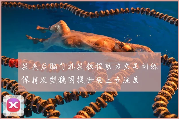 发夹后脑勺扎发教程助力女足训练保持发型稳固提升场上专注度