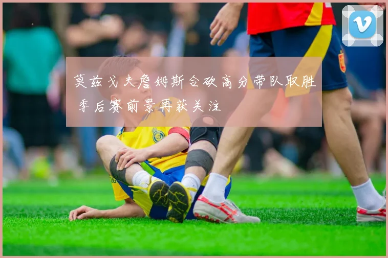 莫兹戈夫詹姆斯合砍高分带队取胜 季后赛前景再获关注