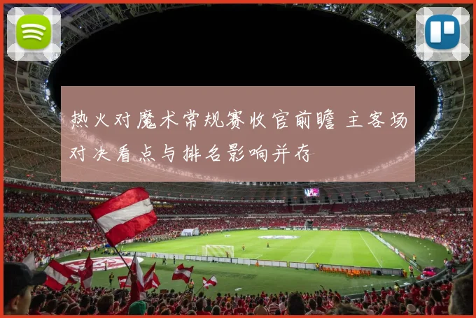 热火对魔术常规赛收官前瞻 主客场对决看点与排名影响并存