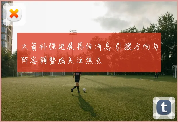 火箭补强进展再传消息 引援方向与阵容调整成关注焦点