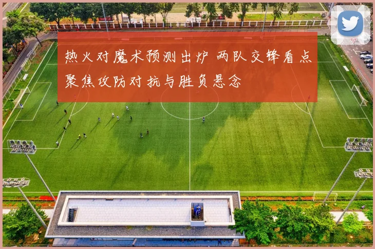 热火对魔术预测出炉 两队交锋看点聚焦攻防对抗与胜负悬念