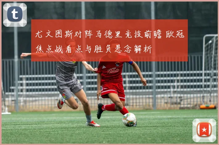 尤文图斯对阵马德里竞技前瞻 欧冠焦点战看点与胜负悬念解析