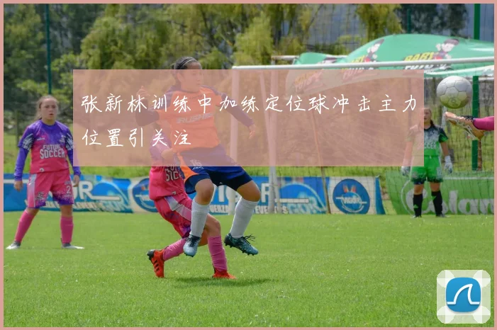 张新林训练中加练定位球冲击主力位置引关注