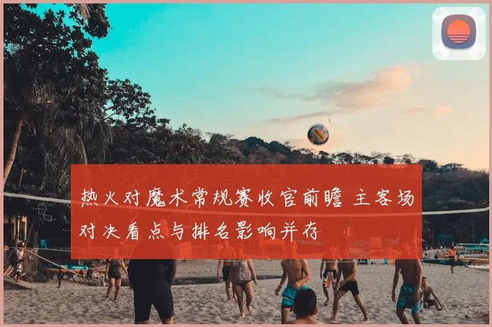 热火对魔术常规赛收官前瞻 主客场对决看点与排名影响并存