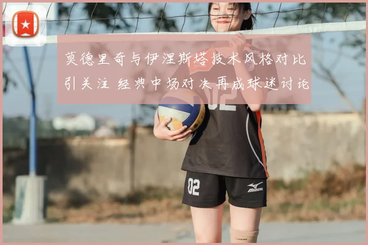莫德里奇与伊涅斯塔技术风格对比引关注 经典中场对决再成球迷讨论焦点