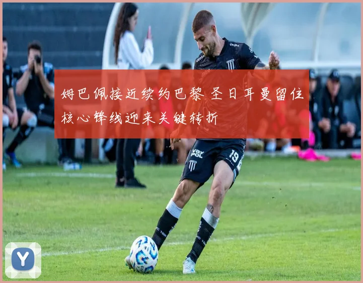 姆巴佩接近续约巴黎 圣日耳曼留住核心锋线迎来关键转折