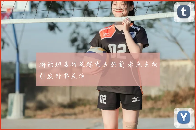 梅西坦言对足球失去热爱 未来去向引发外界关注