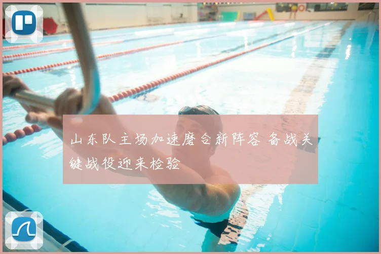 山东队主场加速磨合新阵容 备战关键战役迎来检验