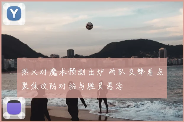 热火对魔术预测出炉 两队交锋看点聚焦攻防对抗与胜负悬念