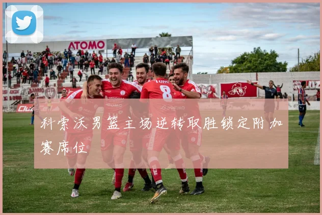 科索沃男篮主场逆转取胜锁定附加赛席位