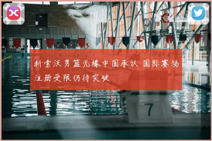 科索沃男篮无缘中国承认 国际赛场注册受限仍待突破