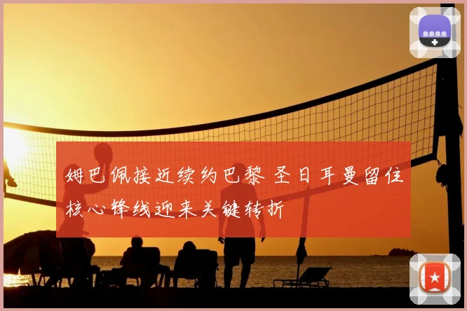 姆巴佩接近续约巴黎 圣日耳曼留住核心锋线迎来关键转折