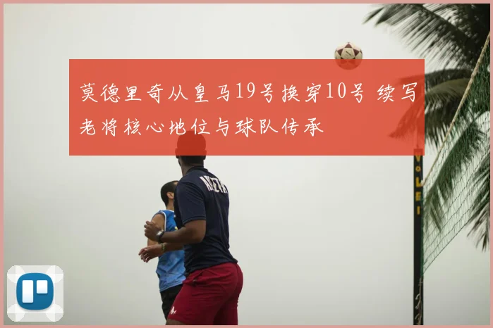 莫德里奇从皇马19号换穿10号 续写老将核心地位与球队传承
