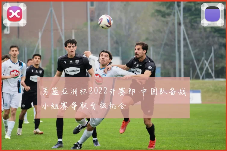 男篮亚洲杯2022开赛即 中国队备战小组赛争取晋级机会