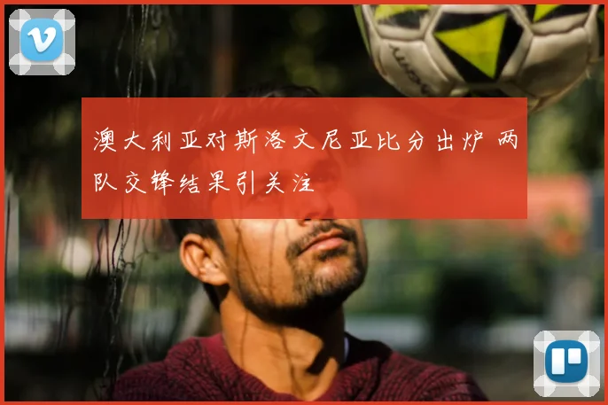 澳大利亚对斯洛文尼亚比分出炉 两队交锋结果引关注