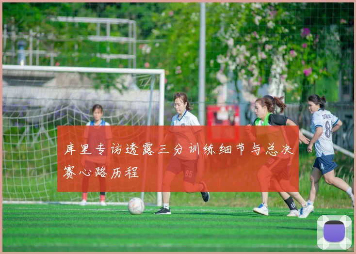 库里专访透露三分训练细节与总决赛心路历程