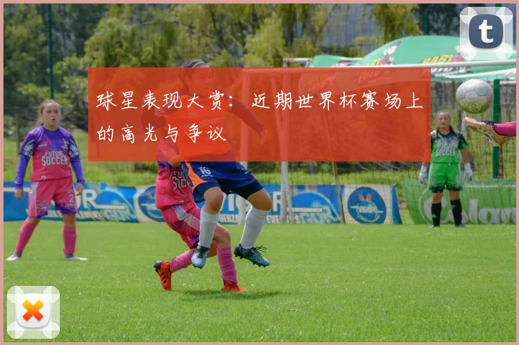 球星表现大赏:近期世界杯赛场上的高光与争议