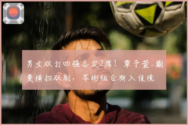 男女双打四强各定2席!覃予萱_蒯曼横扫双削,岑彬组合渐入佳境