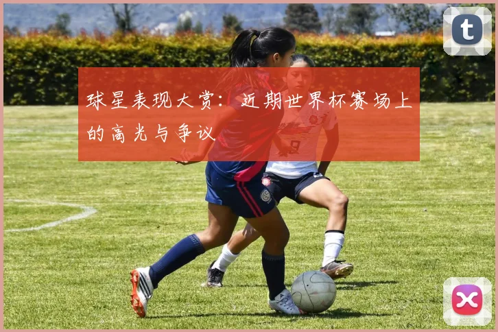 球星表现大赏:近期世界杯赛场上的高光与争议