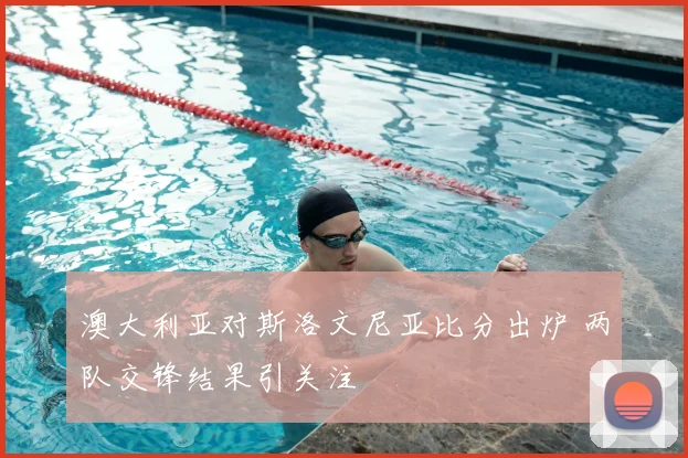 澳大利亚对斯洛文尼亚比分出炉 两队交锋结果引关注