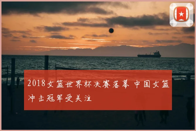 2018女篮世界杯决赛落幕 中国女篮冲击冠军受关注
